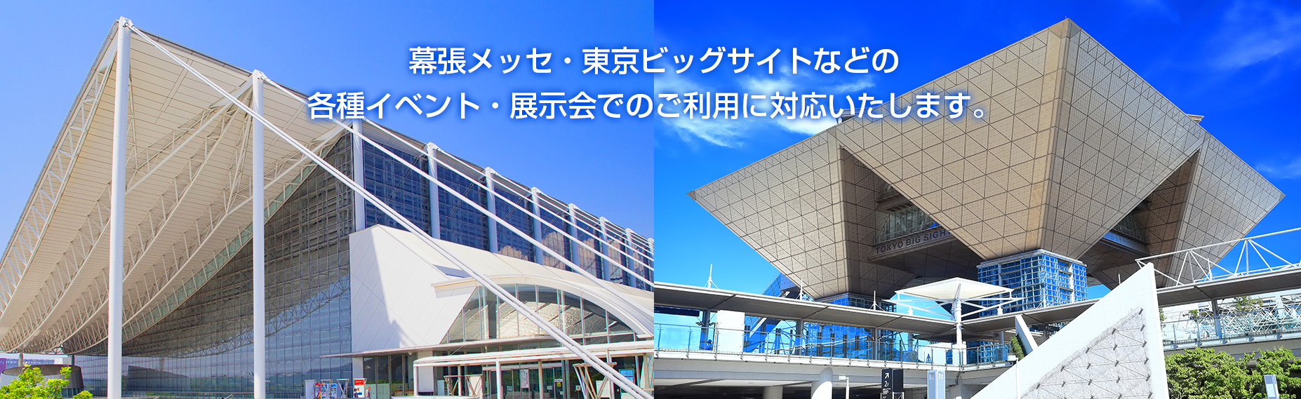 幕張メッセ・東京ビッグサイト・東京都立産業貿易センター・パシフィコ横浜・ヒカリエホール・東京国際フォーラムなどでの展示会・各種イベントでのご利用に対応いたします。